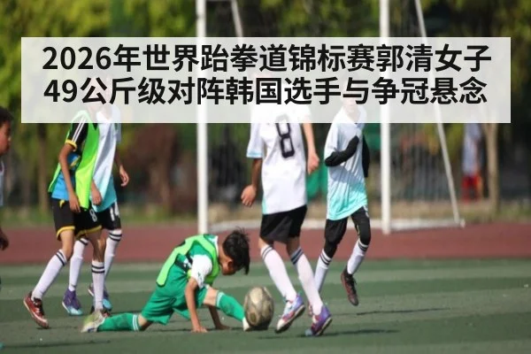 2026年世界跆拳道锦标赛郭清女子49公斤级对阵韩国选手与争冠悬念
