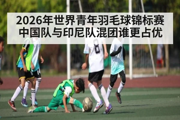 2026年世界青年羽毛球锦标赛中国队与印尼队混团谁更占优